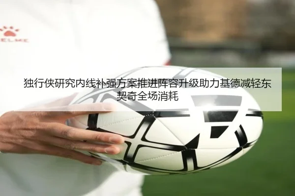 独行侠研究内线补强方案推进阵容升级助力基德减轻东契奇全场消耗