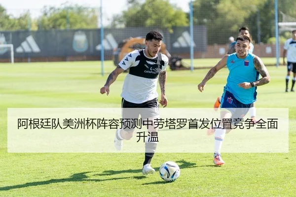 阿根廷队美洲杯阵容预测中劳塔罗首发位置竞争全面升温