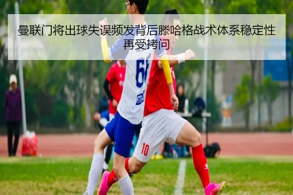 曼联门将出球失误频发背后滕哈格战术体系稳定性再受拷问